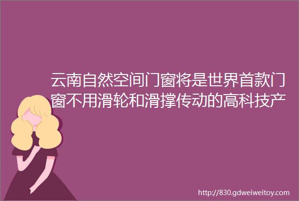 云南自然空间门窗将是世界首款门窗不用滑轮和滑撑传动的高科技产品